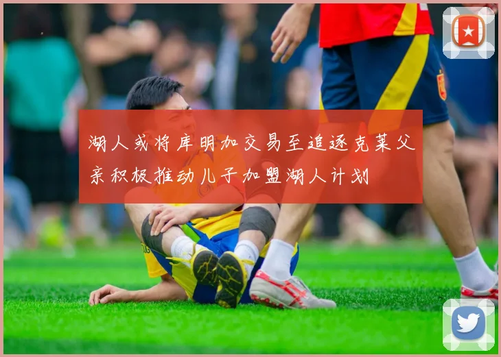 湖人或将库明加交易至追逐克莱父亲积极推动儿子加盟湖人计划